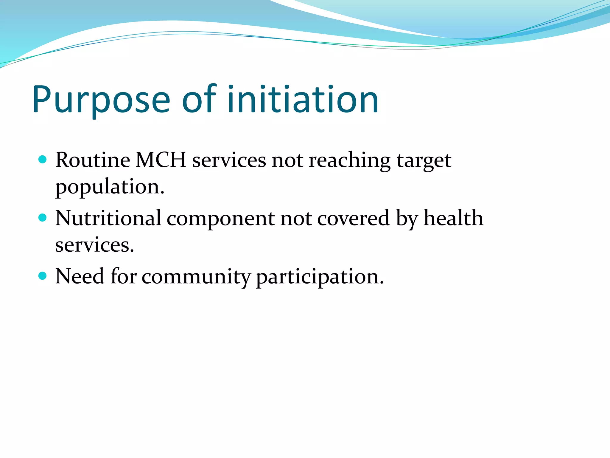 Purpose of initiation
 Routine MCH services not reaching target
population.
 Nutritional component not covered by health
services.
 Need for community participation.
 