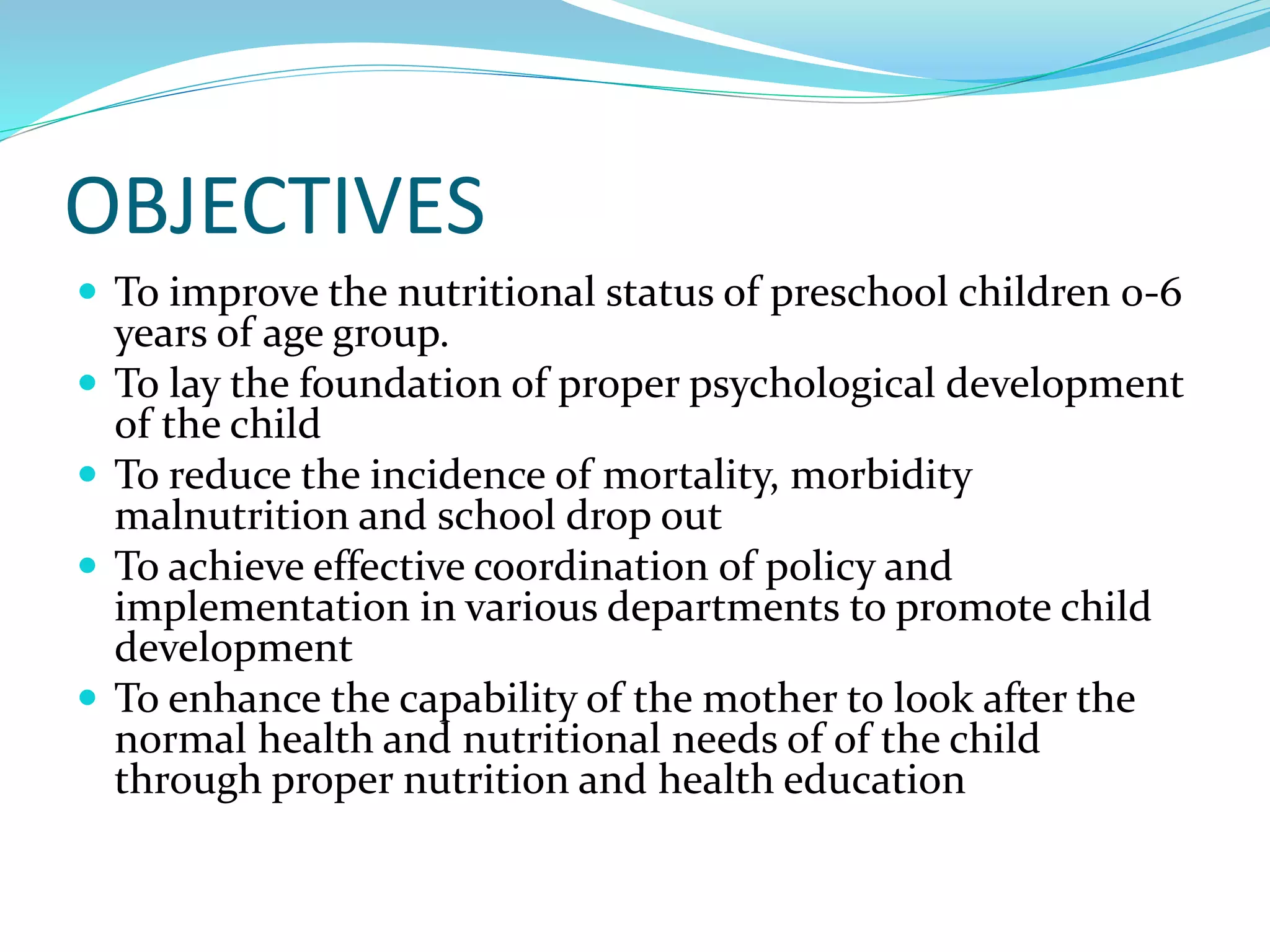 OBJECTIVES
 To improve the nutritional status of preschool children 0-6
years of age group.
 To lay the foundation of proper psychological development
of the child
 To reduce the incidence of mortality, morbidity
malnutrition and school drop out
 To achieve effective coordination of policy and
implementation in various departments to promote child
development
 To enhance the capability of the mother to look after the
normal health and nutritional needs of of the child
through proper nutrition and health education
 