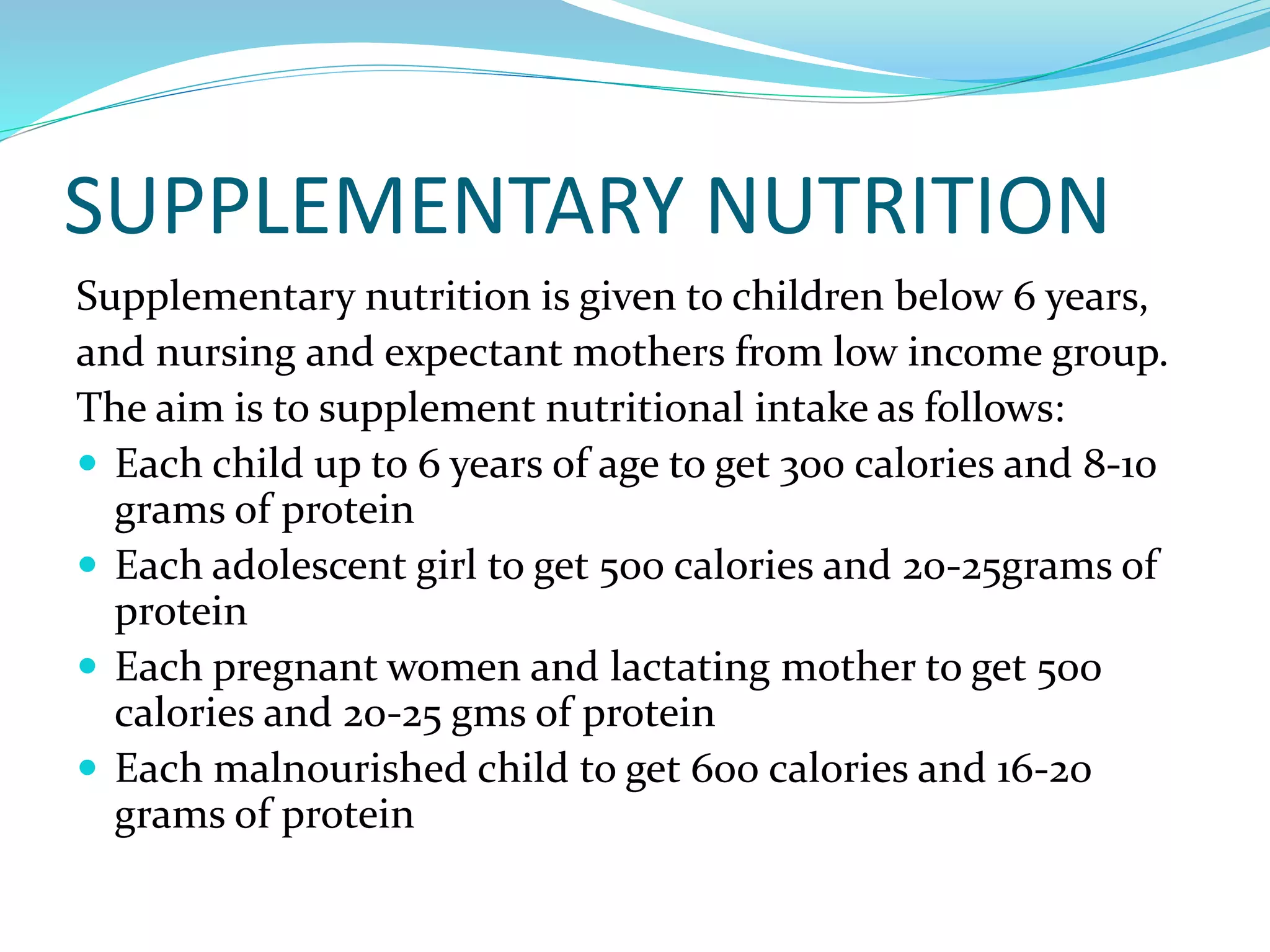 SUPPLEMENTARY NUTRITION
Supplementary nutrition is given to children below 6 years,
and nursing and expectant mothers from low income group.
The aim is to supplement nutritional intake as follows:
 Each child up to 6 years of age to get 300 calories and 8-10
grams of protein
 Each adolescent girl to get 500 calories and 20-25grams of
protein
 Each pregnant women and lactating mother to get 500
calories and 20-25 gms of protein
 Each malnourished child to get 600 calories and 16-20
grams of protein
 