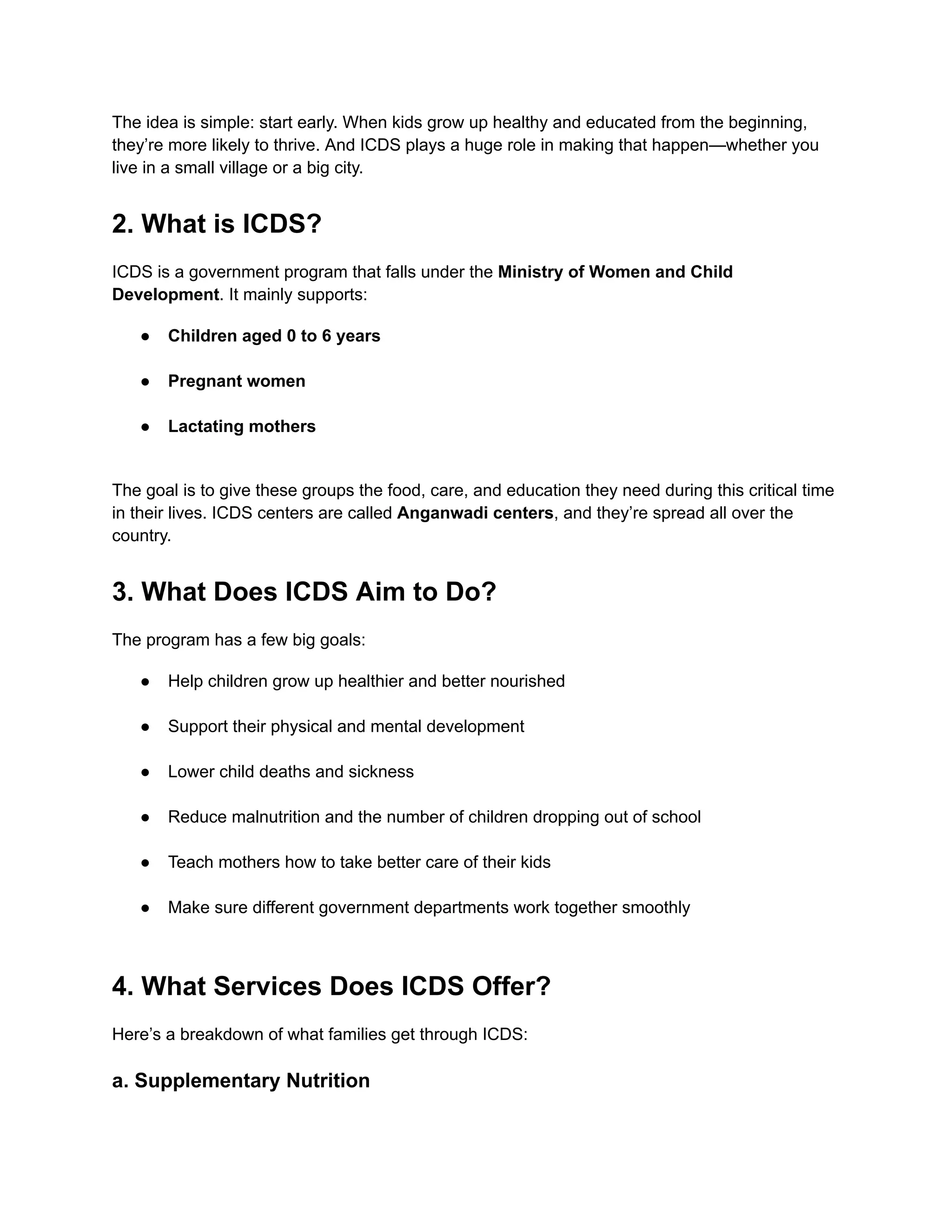 The idea is simple: start early. When kids grow up healthy and educated from the beginning,
they’re more likely to thrive. And ICDS plays a huge role in making that happen—whether you
live in a small village or a big city.
2. What is ICDS?
ICDS is a government program that falls under the Ministry of Women and Child
Development. It mainly supports:
●​ Children aged 0 to 6 years​
●​ Pregnant women​
●​ Lactating mothers​
The goal is to give these groups the food, care, and education they need during this critical time
in their lives. ICDS centers are called Anganwadi centers, and they’re spread all over the
country.
3. What Does ICDS Aim to Do?
The program has a few big goals:
●​ Help children grow up healthier and better nourished​
●​ Support their physical and mental development​
●​ Lower child deaths and sickness​
●​ Reduce malnutrition and the number of children dropping out of school​
●​ Teach mothers how to take better care of their kids​
●​ Make sure different government departments work together smoothly​
4. What Services Does ICDS Offer?
Here’s a breakdown of what families get through ICDS:
a. Supplementary Nutrition
 