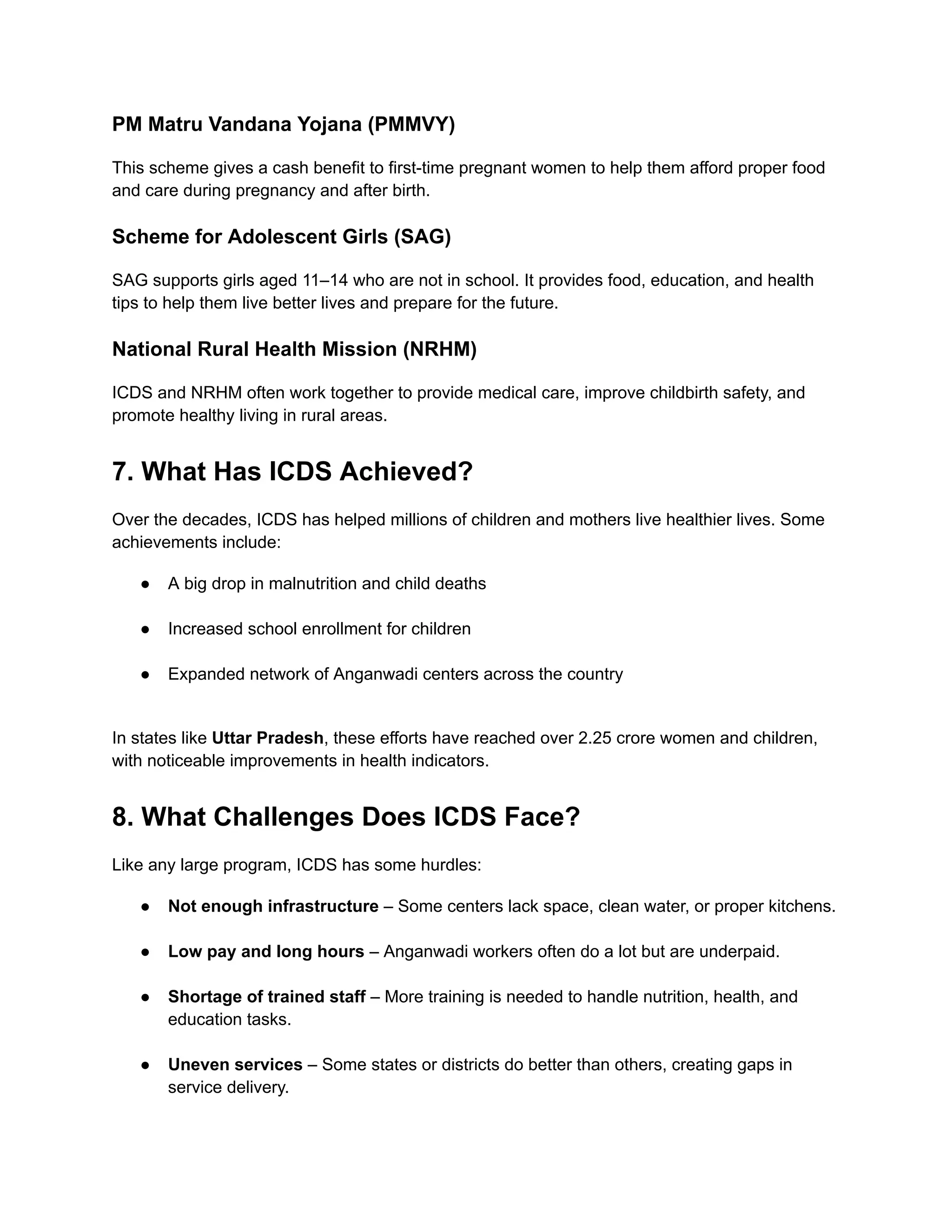 PM Matru Vandana Yojana (PMMVY)
This scheme gives a cash benefit to first-time pregnant women to help them afford proper food
and care during pregnancy and after birth.
Scheme for Adolescent Girls (SAG)
SAG supports girls aged 11–14 who are not in school. It provides food, education, and health
tips to help them live better lives and prepare for the future.
National Rural Health Mission (NRHM)
ICDS and NRHM often work together to provide medical care, improve childbirth safety, and
promote healthy living in rural areas.
7. What Has ICDS Achieved?
Over the decades, ICDS has helped millions of children and mothers live healthier lives. Some
achievements include:
●​ A big drop in malnutrition and child deaths​
●​ Increased school enrollment for children​
●​ Expanded network of Anganwadi centers across the country​
In states like Uttar Pradesh, these efforts have reached over 2.25 crore women and children,
with noticeable improvements in health indicators.
8. What Challenges Does ICDS Face?
Like any large program, ICDS has some hurdles:
●​ Not enough infrastructure – Some centers lack space, clean water, or proper kitchens.​
●​ Low pay and long hours – Anganwadi workers often do a lot but are underpaid.​
●​ Shortage of trained staff – More training is needed to handle nutrition, health, and
education tasks.​
●​ Uneven services – Some states or districts do better than others, creating gaps in
service delivery.​
 