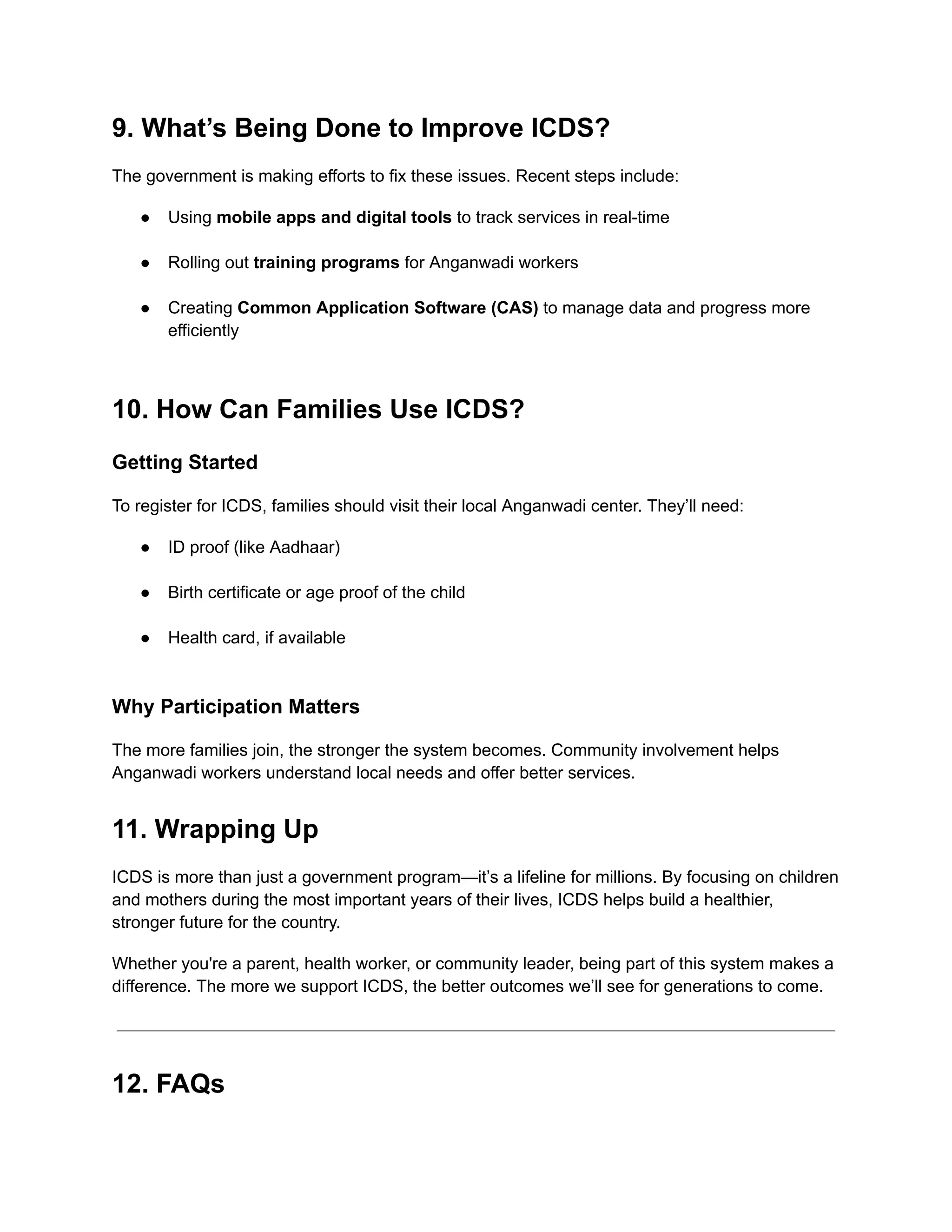 9. What’s Being Done to Improve ICDS?
The government is making efforts to fix these issues. Recent steps include:
●​ Using mobile apps and digital tools to track services in real-time​
●​ Rolling out training programs for Anganwadi workers​
●​ Creating Common Application Software (CAS) to manage data and progress more
efficiently​
10. How Can Families Use ICDS?
Getting Started
To register for ICDS, families should visit their local Anganwadi center. They’ll need:
●​ ID proof (like Aadhaar)​
●​ Birth certificate or age proof of the child​
●​ Health card, if available​
Why Participation Matters
The more families join, the stronger the system becomes. Community involvement helps
Anganwadi workers understand local needs and offer better services.
11. Wrapping Up
ICDS is more than just a government program—it’s a lifeline for millions. By focusing on children
and mothers during the most important years of their lives, ICDS helps build a healthier,
stronger future for the country.
Whether you're a parent, health worker, or community leader, being part of this system makes a
difference. The more we support ICDS, the better outcomes we’ll see for generations to come.
12. FAQs
 
