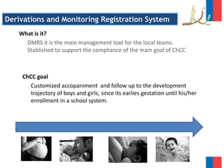 What is it?
DMRS it is the main management tool for the local teams.
Stablished to support the compliance of the main goal of ChCC
Derivations and Monitoring Registration System
ChCC goal
Customized accopaniment and follow up to the development
trajectory of boys and girls, since its earlies gestation until his/her
enrollment in a school system.
 