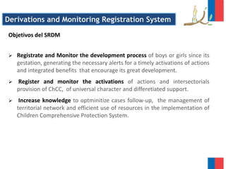 Derivations and Monitoring Registration System
Objetivos del SRDM
 Registrate and Monitor the development process of boys or girls since its
gestation, generating the necessary alerts for a timely activations of actions
and integrated benefits that encourage its great development.
 Register and monitor the activations of actions and intersectorials
provision of ChCC, of universal character and differetiated support.
 Increase knowledge to optminitize cases follow-up, the management of
territorial network and efficient use of resources in the implementation of
Children Comprehensive Protection System.
 