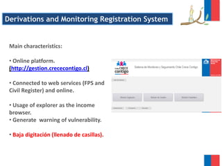 Main characteristics:
• Online platform.
(http://gestion.crececontigo.cl)
• Connected to web services (FPS and
Civil Register) and online.
• Usage of explorer as the income
browser.
• Generate warning of vulnerability.
• Baja digitación (llenado de casillas).
Derivations and Monitoring Registration System
 