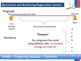 DMRS – Fingering Module – Timeline
Mandatory
Yes, pregnants has social
vulnerabilities risks, se consigna
entrega de material.
“Contacts”
First
Prenatal
control
Successive Prenatal Control
Born
W
A
R
N
I
N
G
Pregnant
Week (hopefully before the 20th) Week 40
Derivations and Monitoring Registration System
 