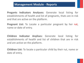 Management Module - Reports
Pregants Indicators Analyses: Generate local listing for
establishments of health and list of pregnants, thats are in risk
and that are active on the platform.
Pregnant List: To Locate a particular pregnant by her rut,
name or date of entry.
Children Indicator Anylises: Generate local listing for
establishments of health and list of children that are in risk
and are active on the platform.
Children List: To locate a particular child by their rut, name or
date of entry.
 