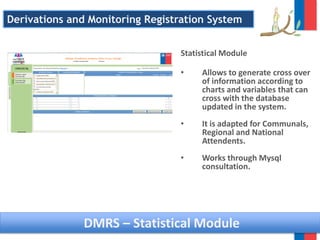 DMRS – Statistical Module
Statistical Module
• Allows to generate cross over
of information according to
charts and variables that can
cross with the database
updated in the system.
• It is adapted for Communals,
Regional and National
Attendents.
• Works through Mysql
consultation.
Derivations and Monitoring Registration System
 