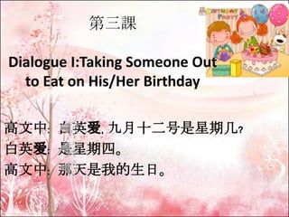 第三課
Dialogue I:Taking Someone Out
to Eat on His/Her Birthday
高文中﹕ 白英爱﹐ 九月十二号是星期几﹖
白英爱﹕ 是星期四。
高文中﹕ 那天是我的生日。

 