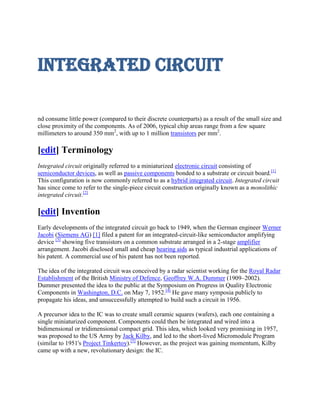 Integrated circuit

nd consume little power (compared to their discrete counterparts) as a result of the small size and
close proximity of the components. As of 2006, typical chip areas range from a few square
millimeters to around 350 mm2, with up to 1 million transistors per mm2.

[edit] Terminology
Integrated circuit originally referred to a miniaturized electronic circuit consisting of
semiconductor devices, as well as passive components bonded to a substrate or circuit board.[1]
This configuration is now commonly referred to as a hybrid integrated circuit. Integrated circuit
has since come to refer to the single-piece circuit construction originally known as a monolithic
integrated circuit.[2]

[edit] Invention
Early developments of the integrated circuit go back to 1949, when the German engineer Werner
Jacobi (Siemens AG) [1] filed a patent for an integrated-circuit-like semiconductor amplifying
device [3] showing five transistors on a common substrate arranged in a 2-stage amplifier
arrangement. Jacobi disclosed small and cheap hearing aids as typical industrial applications of
his patent. A commercial use of his patent has not been reported.

The idea of the integrated circuit was conceived by a radar scientist working for the Royal Radar
Establishment of the British Ministry of Defence, Geoffrey W.A. Dummer (1909–2002).
Dummer presented the idea to the public at the Symposium on Progress in Quality Electronic
Components in Washington, D.C. on May 7, 1952.[4] He gave many symposia publicly to
propagate his ideas, and unsuccessfully attempted to build such a circuit in 1956.

A precursor idea to the IC was to create small ceramic squares (wafers), each one containing a
single miniaturized component. Components could then be integrated and wired into a
bidimensional or tridimensional compact grid. This idea, which looked very promising in 1957,
was proposed to the US Army by Jack Kilby, and led to the short-lived Micromodule Program
(similar to 1951's Project Tinkertoy).[5] However, as the project was gaining momentum, Kilby
came up with a new, revolutionary design: the IC.
 