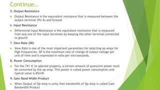 Continue..
5. Output Resistance
 Output Resistance is the equivalent resistance that is measured between the
output terminal (Pin 6) and Ground
6. Input Resistance
 Differential Input Resistance is the equivalent resistance that is measured
from any one of the input terminals by keeping the other terminal connected
to ground
7. Slew Rate (SR)
 Slew Rate is one of the most important parameters for selecting op-amps for
high frequencies. SR is the maximum rate of change of output voltage per
unit of time and is expressed in volts per microseconds.
8. Power Consumption
 For the 741 IC to operate properly, a certain amount of quiescent power must
be consumed by the op-amp. This power is called power consumption and
typical value is 85mW.
9. Gain Band Width Product
 When Output of Op-Amp is unity then bandwidth of Op-Amp is called Gain
Bandwidth Product
 