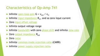Characteristics of Op-Amp 741
 Infinite open-loop gain G = vout / vin
 Infinite input impedance Rin, and so zero input current
 Zero input offset voltage
 Infinite output voltage range
 Infinite bandwidth with zero phase shift and infinite slew rate
 Zero output impedance Rout
 Zero noise
 Infinite common-mode rejection ratio (CMRR)
 Infinite power supply rejection ratio.
 