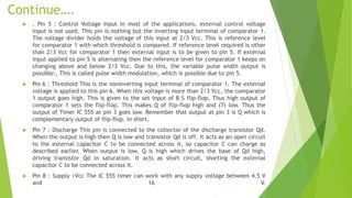 Continue….
 . Pin 5 : Control Voltage Input In most of the applications, external control voltage
input is not used. This pin is nothing but the inverting input terminal of comparator 1.
The voltage divider holds the voltage of this input at 2/3 Vcc. This is reference level
for comparator 1 with which threshold is compared. If reference level required is other
than 2/3 Vcc for comparator 1 then external input is to be given to pin 5. If external
input applied to pin 5 is alternating then the reference level for comparator 1 keeps on
changing above and below 2/3 Vcc. Due to this, the variable pulse width output is
possible:, This is called pulse width modulation, which is possible due to pin 5.
 Pin 6 : Threshold This is the noninverting input terminal of comparator 1. The external
voltage is applied to this pin 6. When this voltage is more than 2/3 Vcc, the comparator
1 output goes high. This is given to the set input of R-S flip-flop. Thus high output of
comparator 1 sets the flip-flop. This makes Q of flip-flop high and (7) low. Thus the
output of Timer IC 555 at pin 3 goes low. Remember that output at pin 3 is Q which is
complementary output of flip-flop. In short,
 Pin 7 : Discharge This pin is connected to the collector of the discharge transistor Qd.
When the output is high then Q is low and transistor Qd is off. It acts as an open circuit
to the external capacitor C to be connected across it, so capacitor C can charge as
described earlier. When output is low, Q is high which drives the base of Qd high,
driving transistor Qd in saturation. It acts as short circuit, shorting the external
capacitor C to be connected across it.
 Pin 8 : Supply +Vcc The IC 555 timer can work with any supply voltage between 4.5 V
and 16 V.
 
