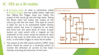 IC -555 as a Bi-stable
 A Bi-stable Mode or what is sometimes called
a Schmitt Trigger, has two stable states, high and
low. Taking the Trigger input low makes the
output of the circuit go into the high state. Taking
the Reset input low makes the output of the
circuit go into the low state. This type of circuit
is ideal for use in an automated model railway
system where the train is required to run back
and forth over the same piece of track. A push
button (or reed switch with a magnet on the
underside of the train) would be placed at each
end of the track so that when one is hit by the
train, it will either trigger or reset the bi-stable.
 The output of the 555 would control a DPDT relay
which would be wired as a reversing switch to
reverse the direction of current to the track,
thereby reversing the direction of the train.
 