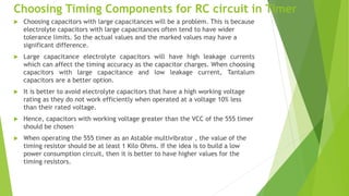 Choosing Timing Components for RC circuit in Timer
 Choosing capacitors with large capacitances will be a problem. This is because
electrolyte capacitors with large capacitances often tend to have wider
tolerance limits. So the actual values and the marked values may have a
significant difference.
 Large capacitance electrolyte capacitors will have high leakage currents
which can affect the timing accuracy as the capacitor charges. When choosing
capacitors with large capacitance and low leakage current, Tantalum
capacitors are a better option.
 It is better to avoid electrolyte capacitors that have a high working voltage
rating as they do not work efficiently when operated at a voltage 10% less
than their rated voltage.
 Hence, capacitors with working voltage greater than the VCC of the 555 timer
should be chosen
 When operating the 555 timer as an Astable multivibrator , the value of the
timing resistor should be at least 1 Kilo Ohms. If the idea is to build a low
power consumption circuit, then it is better to have higher values for the
timing resistors.
 