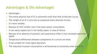 Advantages & Dis-Advantages
 Advantages :
1. The entire physical size of IC is extremely small than that of discrete circuit.
2. The weight of an IC is very less as compared entire discrete circuits.
3. It’s more reliable.
4. Because of their smaller size it has lower power consumption.
5. It can easily replace but it can hardly repair, in case of failure.
6. Because of an absence of parasitic and capacitance effect it has increased operating
speed.
7. Temperature differences between components of a circuit are small.
8. It has suitable for small signal operation.
9. The reduction in power consumption is achieved due to extremely small size of IC.
 