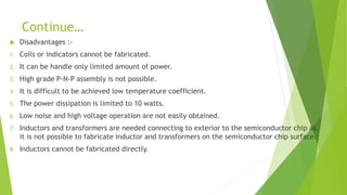 Continue…
 Disadvantages :-
1. Coils or indicators cannot be fabricated.
2. It can be handle only limited amount of power.
3. High grade P-N-P assembly is not possible.
4. It is difficult to be achieved low temperature coefficient.
5. The power dissipation is limited to 10 watts.
6. Low noise and high voltage operation are not easily obtained.
7. Inductors and transformers are needed connecting to exterior to the semiconductor chip as
it is not possible to fabricate inductor and transformers on the semiconductor chip surface.
8. Inductors cannot be fabricated directly.
 