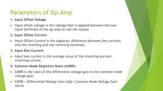Parameters of Op-Amp
1. Input Offset Voltage
 Input offset voltage is the voltage that is applied between the two
input terminals of the op-amp to null the output
2. Input Offset Current
 Input Offset Current is the algebraic difference between the currents
into the inverting and non-inverting terminals.
3. Input Bias Current
 Input bias current is the average value of the inverting and non-
inverting current.
4. Common Mode Rejection Ratio (CMRR)
 CMRR is the ratio of the differential voltage gain to the common mode
voltage gain.
 CMRR = Differential Voltage Gain (Ad)/ Common Mode Voltage Gain
(Acm)
 