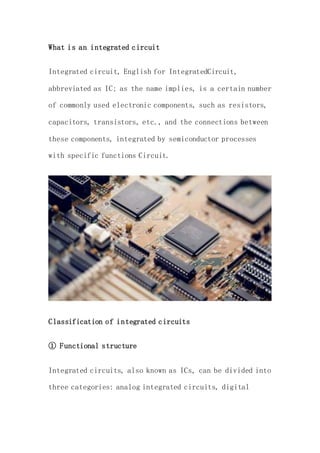 What is an integrated circuit
Integrated circuit, English for IntegratedCircuit,
abbreviated as IC; as the name implies, is a certain number
of commonly used electronic components, such as resistors,
capacitors, transistors, etc., and the connections between
these components, integrated by semiconductor processes
with specific functions Circuit.
Classification of integrated circuits
① Functional structure
Integrated circuits, also known as ICs, can be divided into
three categories: analog integrated circuits, digital
 