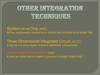 System-on-a-Chip  (SOC)  All the components needed for a system are included on a single chip.  Three Dimensional Integrated Circuit  (3D-IC) It has two or more layers of active electronic components. Wafer-scale integration   (WSI)  It uses an entire silicon wafer to produce a single "super-chip".  
