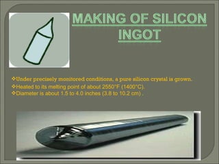 Under precisely monitored conditions, a pure silicon crystal is grown. Heated to its melting point of about 2550°F (1400°C). Diameter is about 1.5 to 4.0 inches (3.8 to 10.2 cm) .  
