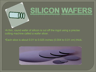 A thin, round wafer of silicon is cut off the ingot using a precise  cutting machine called a wafer slicer.  Each slice is about 0.01 to 0.025 inches (0.004 to 0.01 cm) thick.  