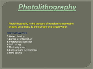 steps involved Wafer cleaning Barrier layer formation Photoresist application Soft baking Mask alignment Exposure and development  Hard-baking Photolithography is the process of transferring geometric shapes on a mask  to the surface of a silicon wafer. 