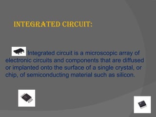 INTEGRATED CIRCUIT: Integrated circuit is a microscopic array of electronic circuits and components that are diffused or implanted onto the surface of a single crystal, or chip, of semiconducting material such as silicon. 
