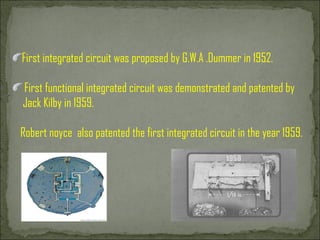 First integrated circuit was proposed by G.W.A .Dummer in 1952. First functional integrated circuit was demonstrated and patented by Jack Kilby in 1959. Robert noyce  also patented the first integrated circuit in the year 1959.  