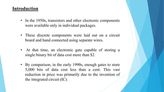 • In the 1950s, transistors and other electronic components
were available only in individual packages.
• These discrete components were laid out on a circuit
board and hand connected using separate wires.
• At that time, an electronic gate capable of storing a
single binary bit of data cost more than $2.
• By comparison, in the early 1990s, enough gates to store
5,000 bits of data cost less than a cent. This vast
reduction in price was primarily due to the invention of
the integrated circuit (IC).
Introduction
 