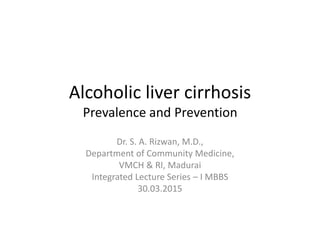 Alcoholic liver cirrhosis
Prevalence and Prevention
Dr. S. A. Rizwan, M.D.,
Department of Community Medicine,
VMCH & RI, Madurai
Integrated Lecture Series – I MBBS
30.03.2015
 