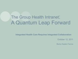 The Group Health Intranet : A Quantum Leap Forward Integrated Health Care Requires Integrated Collaboration October 12, 2011 Becky Kaplan Farone 