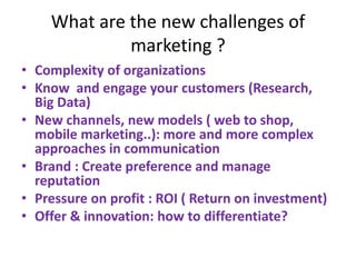 What are the new challenges of
marketing ?
• Complexity of organizations
• Know and engage your customers (Research,
Big Data)
• New channels, new models ( web to shop,
mobile marketing..): more and more complex
approaches in communication
• Brand : Create preference and manage
reputation
• Pressure on profit : ROI ( Return on investment)
• Offer & innovation: how to differentiate?
 