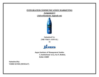 INTEGRATED COMMUNICATION MARKETING
Assignment-1
(Advertisements Appeals on)
Submitted To:
{MR VIKUL GOYAL}
At
Jagan Institute of Management Studies
3, Institutional Area, Sec-5, Rohini,
Delhi-110085
Submitted By:
VIDHI SETHI (FRM1617)