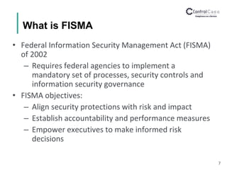 What is FISMA
• Federal Information Security Management Act (FISMA)
of 2002
– Requires federal agencies to implement a
mandatory set of processes, security controls and
information security governance
• FISMA objectives:
– Align security protections with risk and impact
– Establish accountability and performance measures
– Empower executives to make informed risk
decisions
7
 