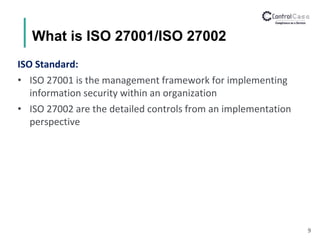 What is ISO 27001/ISO 27002
ISO Standard:
• ISO 27001 is the management framework for implementing
information security within an organization
• ISO 27002 are the detailed controls from an implementation
perspective
9
 