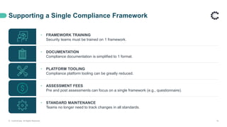 Supporting a Single Compliance Framework
• FRAMEWORK TRAINING
Security teams must be trained on 1 framework.
• DOCUMENTATION
Compliance documentation is simplified to 1 format.
• PLATFORM TOOLING
Compliance platform tooling can be greatly reduced.
• ASSESSMENT FEES
Pre and post assessments can focus on a single framework (e.g., questionnaire).
• STANDARD MAINTENANCE
Teams no longer need to track changes in all standards.
© ControlCase. All Rights Reserved. 16
 
