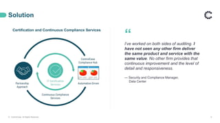 Solution
© ControlCase. All Rights Reserved. 8
Certification and Continuous Compliance Services
“
I’ve worked on both sides of auditing. I
have not seen any other firm deliver
the same product and service with the
same value. No other firm provides that
continuous improvement and the level of
detail and responsiveness.
— Security and Compliance Manager,
Data Center
 
