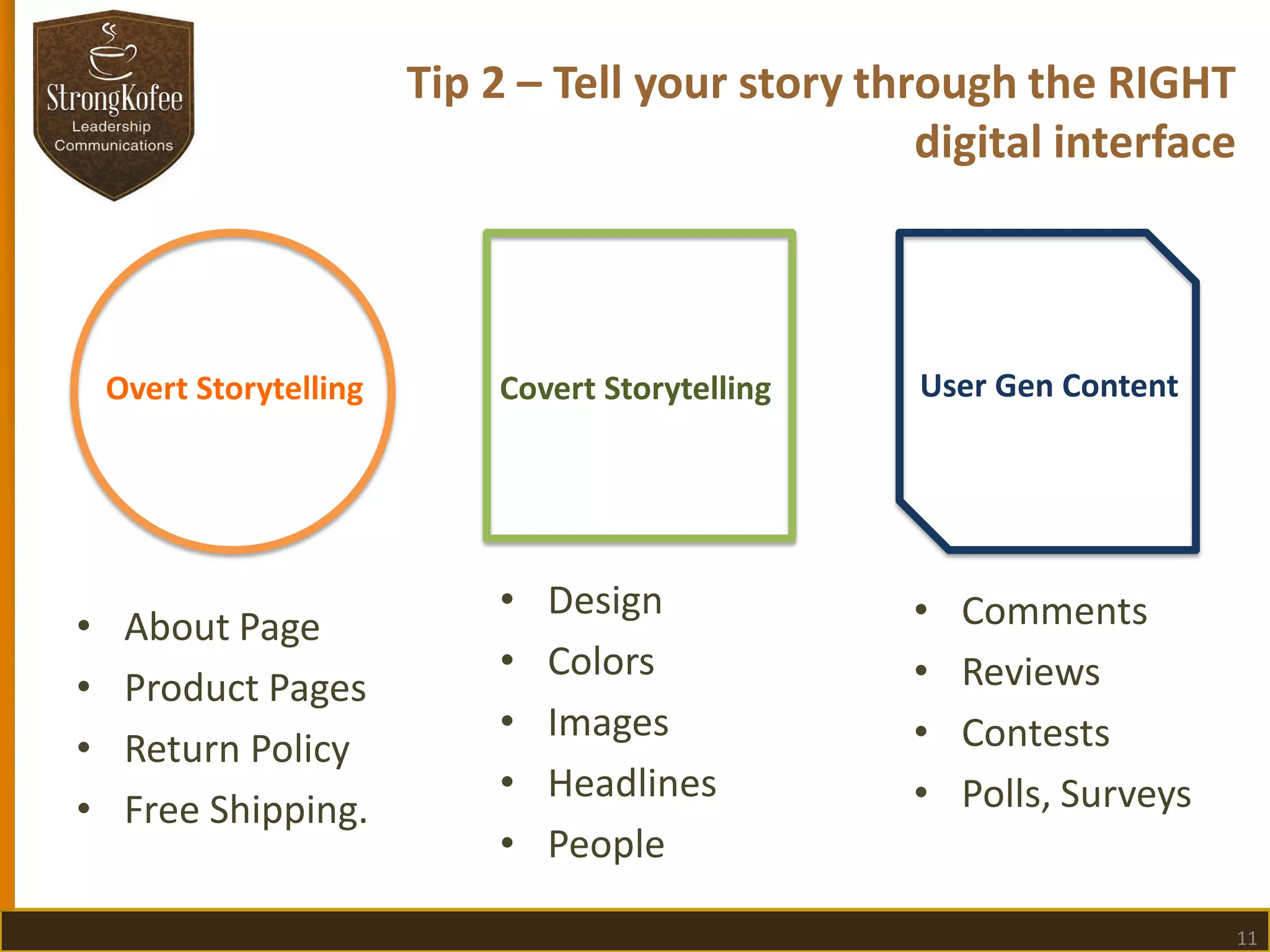 Tip 2 – Tell your story through the RIGHT
digital interface

Overt Storytelling

•
•
•
•

About Page
Product Pages
Return Policy
Free Shipping.

Covert Storytelling

User Gen Content

•
•
•
•
•

•
•
•
•

Design
Colors
Images
Headlines
People

Comments
Reviews
Contests
Polls, Surveys

11

 