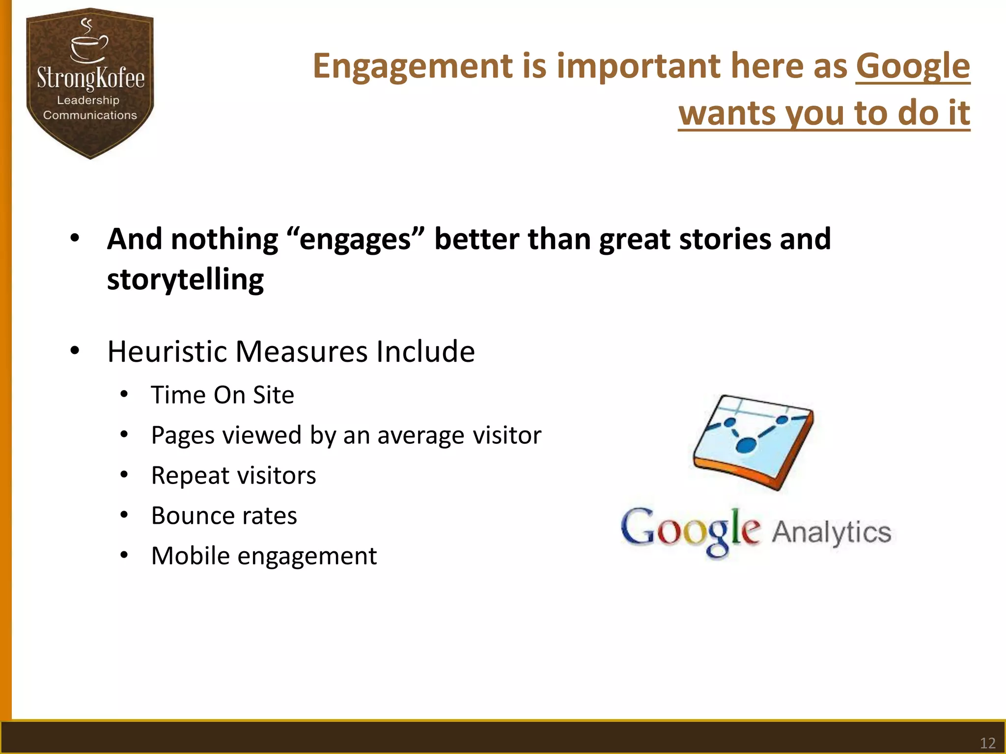 Engagement is important here as Google
wants you to do it
• And nothing “engages” better than great stories and
storytelling

• Heuristic Measures Include
•
•
•
•
•

Time On Site
Pages viewed by an average visitor
Repeat visitors
Bounce rates
Mobile engagement

12

 