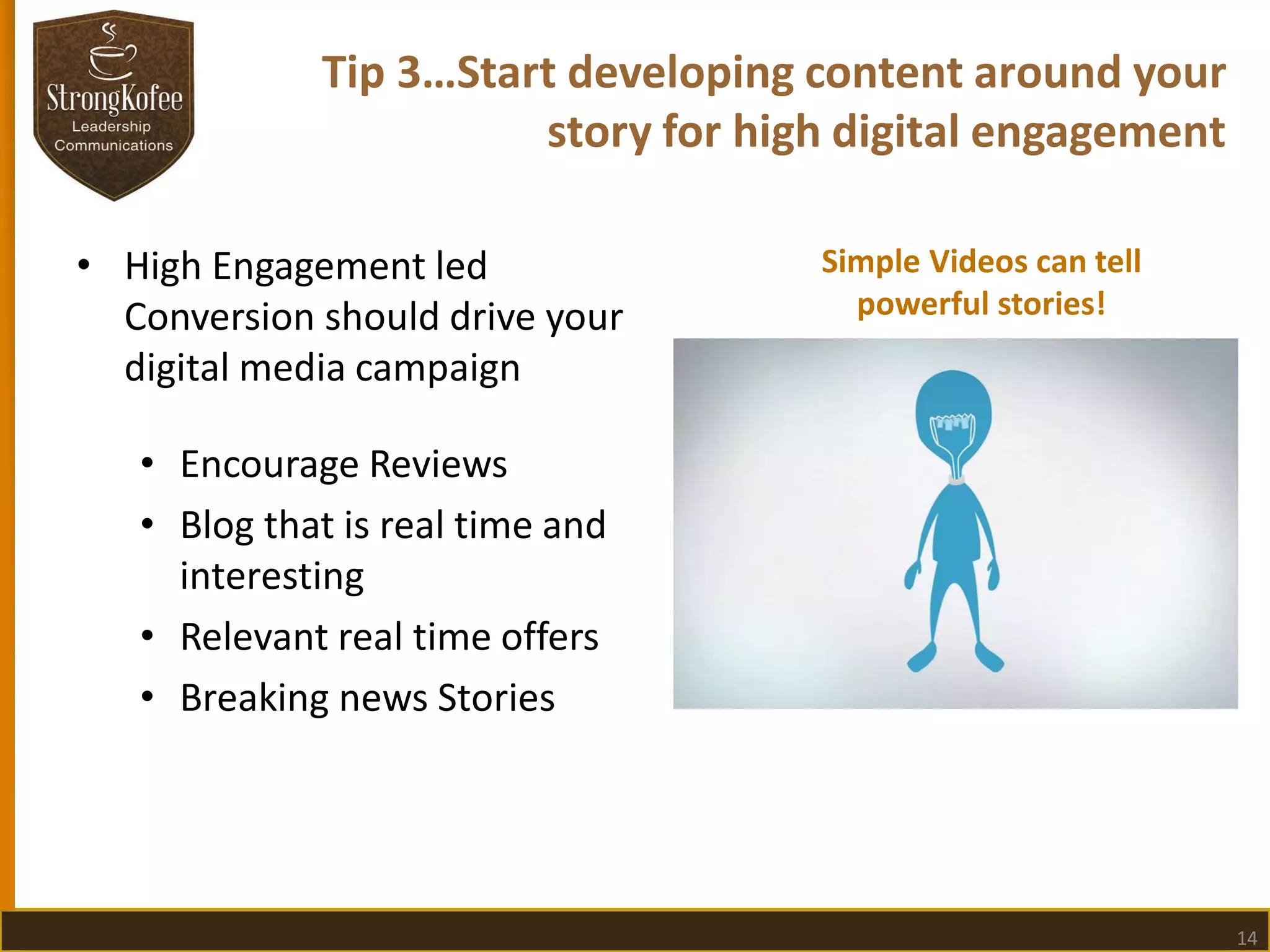 Tip 3…Start developing content around your
story for high digital engagement
• High Engagement led
Conversion should drive your
digital media campaign

Simple Videos can tell
powerful stories!

• Encourage Reviews
• Blog that is real time and
interesting
• Relevant real time offers
• Breaking news Stories

14

 