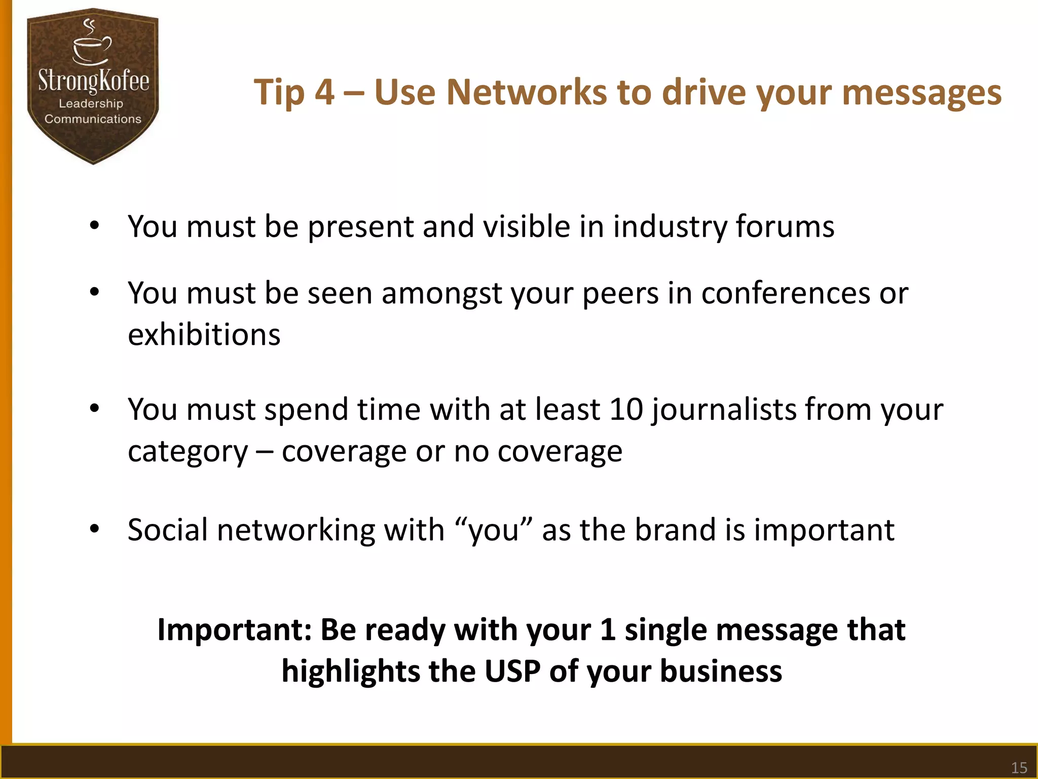 Tip 4 – Use Networks to drive your messages
• You must be present and visible in industry forums

• You must be seen amongst your peers in conferences or
exhibitions
• You must spend time with at least 10 journalists from your
category – coverage or no coverage

• Social networking with “you” as the brand is important
Important: Be ready with your 1 single message that
highlights the USP of your business
15

 