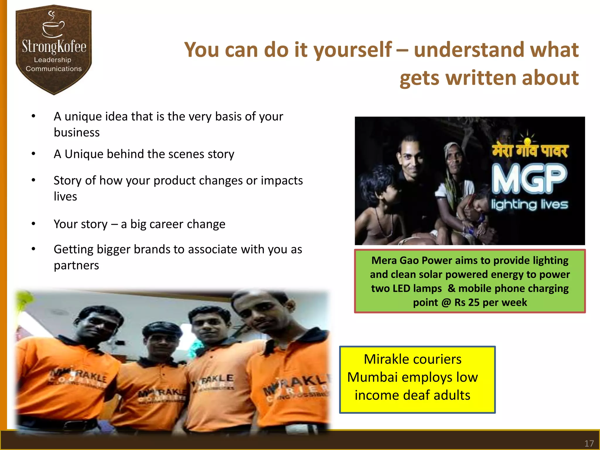 You can do it yourself – understand what
gets written about
•

A unique idea that is the very basis of your
business

•

A Unique behind the scenes story

•

Story of how your product changes or impacts
lives

•

Your story – a big career change

•

Getting bigger brands to associate with you as
partners

Mera Gao Power aims to provide lighting
and clean solar powered energy to power
two LED lamps & mobile phone charging
point @ Rs 25 per week

Mirakle couriers
Mumbai employs low
income deaf adults
17

 