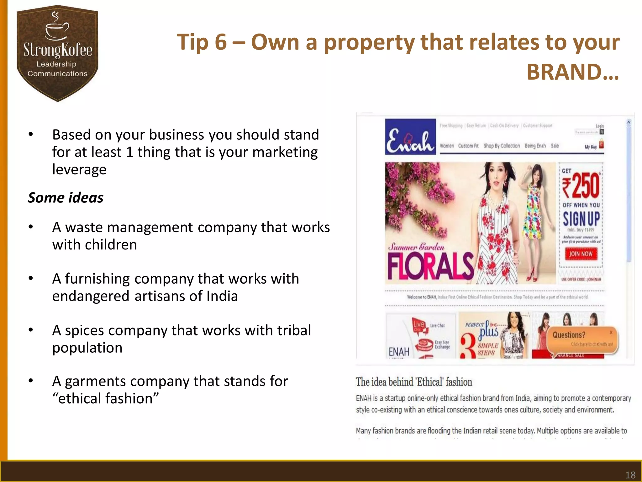 Tip 6 – Own a property that relates to your
BRAND…
•

Based on your business you should stand
for at least 1 thing that is your marketing
leverage

Some ideas

•

A waste management company that works
with children

•

A furnishing company that works with
endangered artisans of India

•

A spices company that works with tribal
population

•

A garments company that stands for
“ethical fashion”

18

 