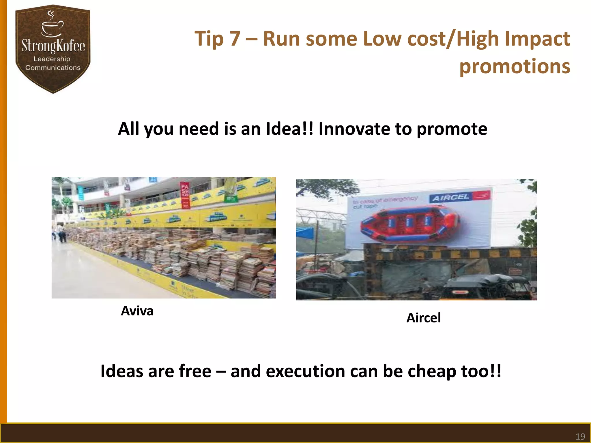 Tip 7 – Run some Low cost/High Impact
promotions
All you need is an Idea!! Innovate to promote

Aviva

Aircel

Ideas are free – and execution can be cheap too!!

19

 