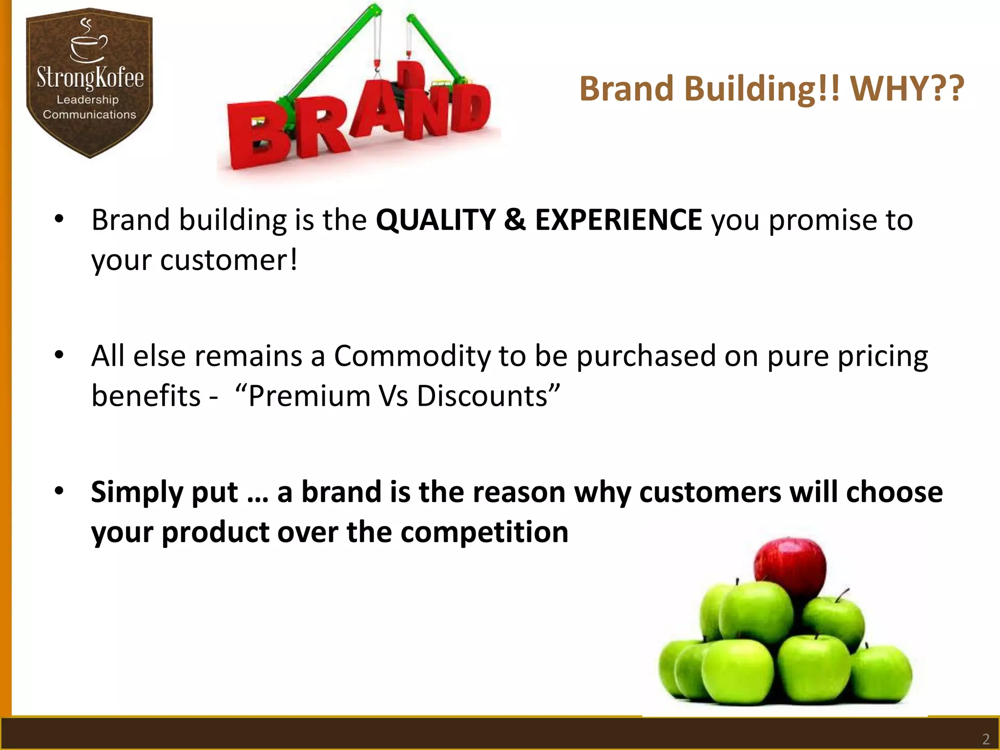 Brand Building!! WHY??
• Brand building is the QUALITY & EXPERIENCE you promise to
your customer!
• All else remains a Commodity to be purchased on pure pricing
benefits - “Premium Vs Discounts”
• Simply put … a brand is the reason why customers will choose
your product over the competition

2

 