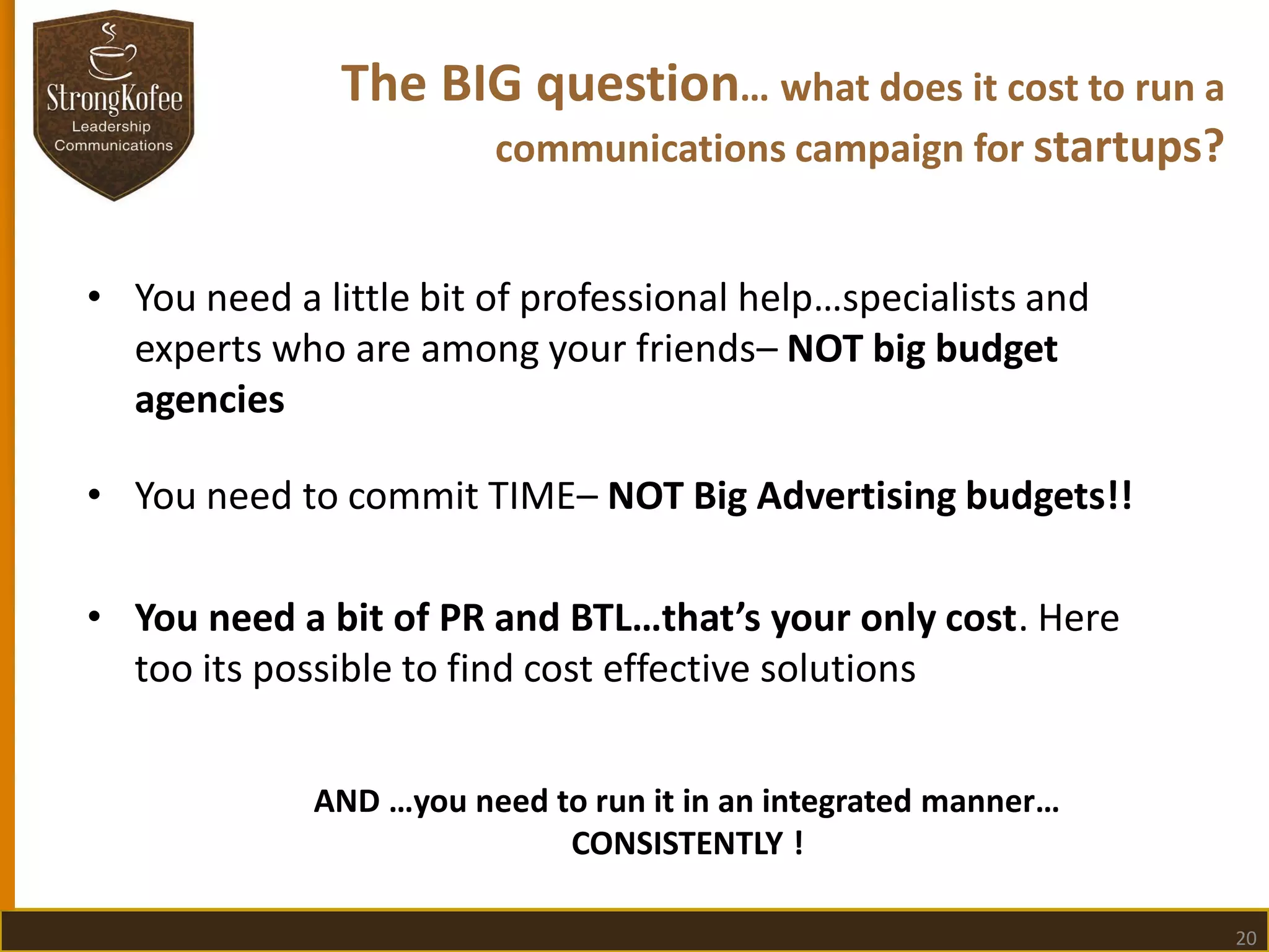 The BIG question… what does it cost to run a
communications campaign for startups?
• You need a little bit of professional help…specialists and
experts who are among your friends– NOT big budget
agencies
• You need to commit TIME– NOT Big Advertising budgets!!
• You need a bit of PR and BTL…that’s your only cost. Here
too its possible to find cost effective solutions
AND …you need to run it in an integrated manner…
CONSISTENTLY !
20

 