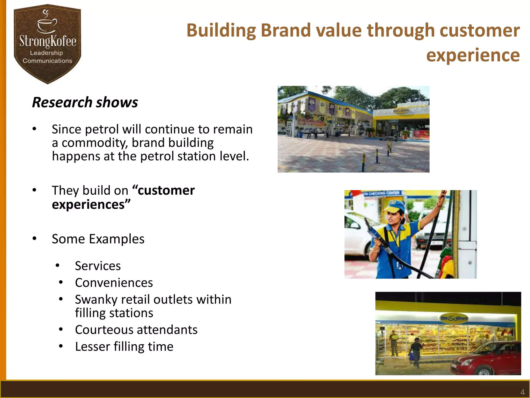 Building Brand value through customer
experience
Research shows
•

Since petrol will continue to remain
a commodity, brand building
happens at the petrol station level.

•

They build on “customer
experiences”

•

Some Examples
• Services
• Conveniences
• Swanky retail outlets within
filling stations
• Courteous attendants
• Lesser filling time
4

 