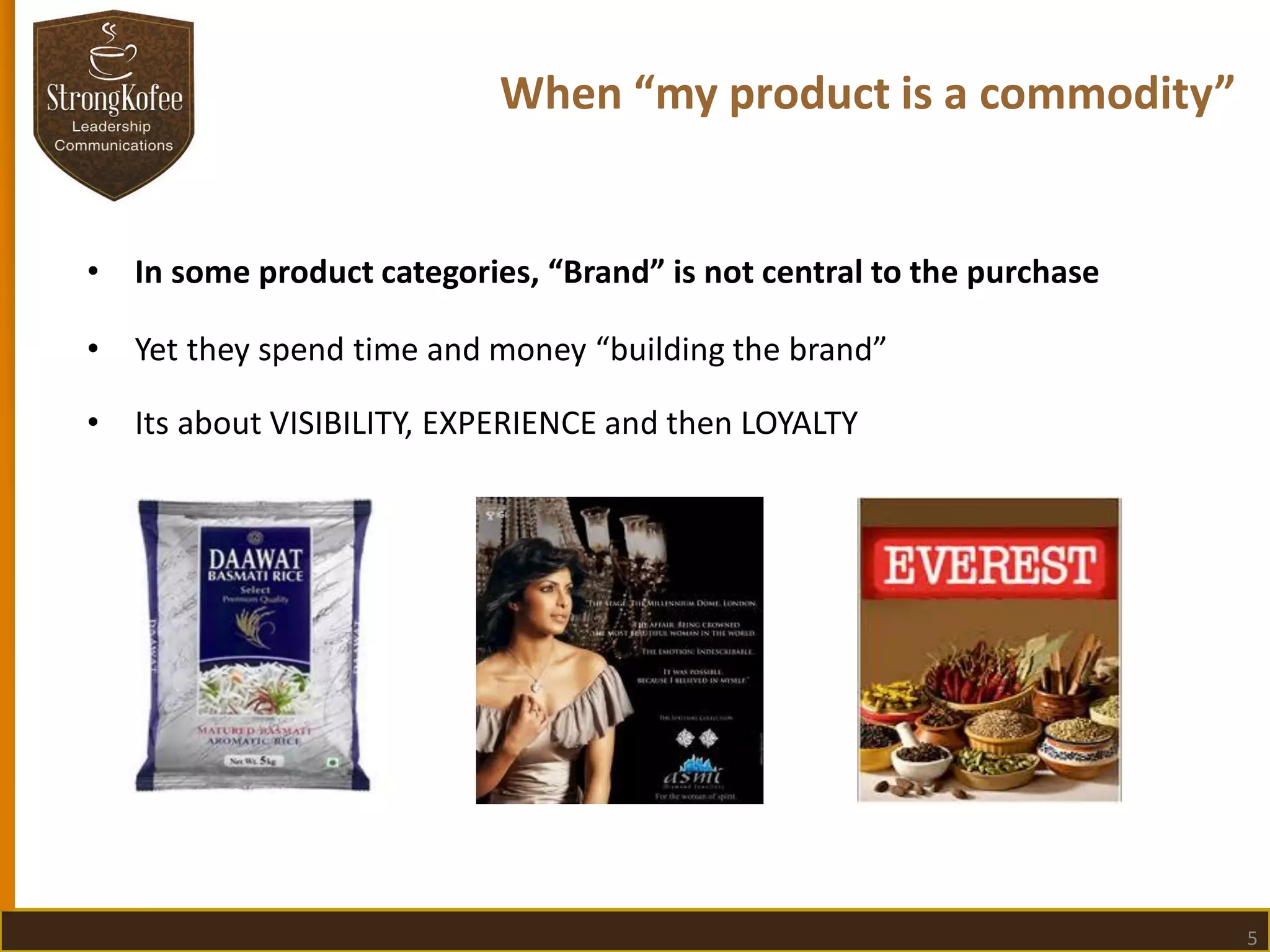 When “my product is a commodity”

•

In some product categories, “Brand” is not central to the purchase

•

Yet they spend time and money “building the brand”

•

Its about VISIBILITY, EXPERIENCE and then LOYALTY

5

 