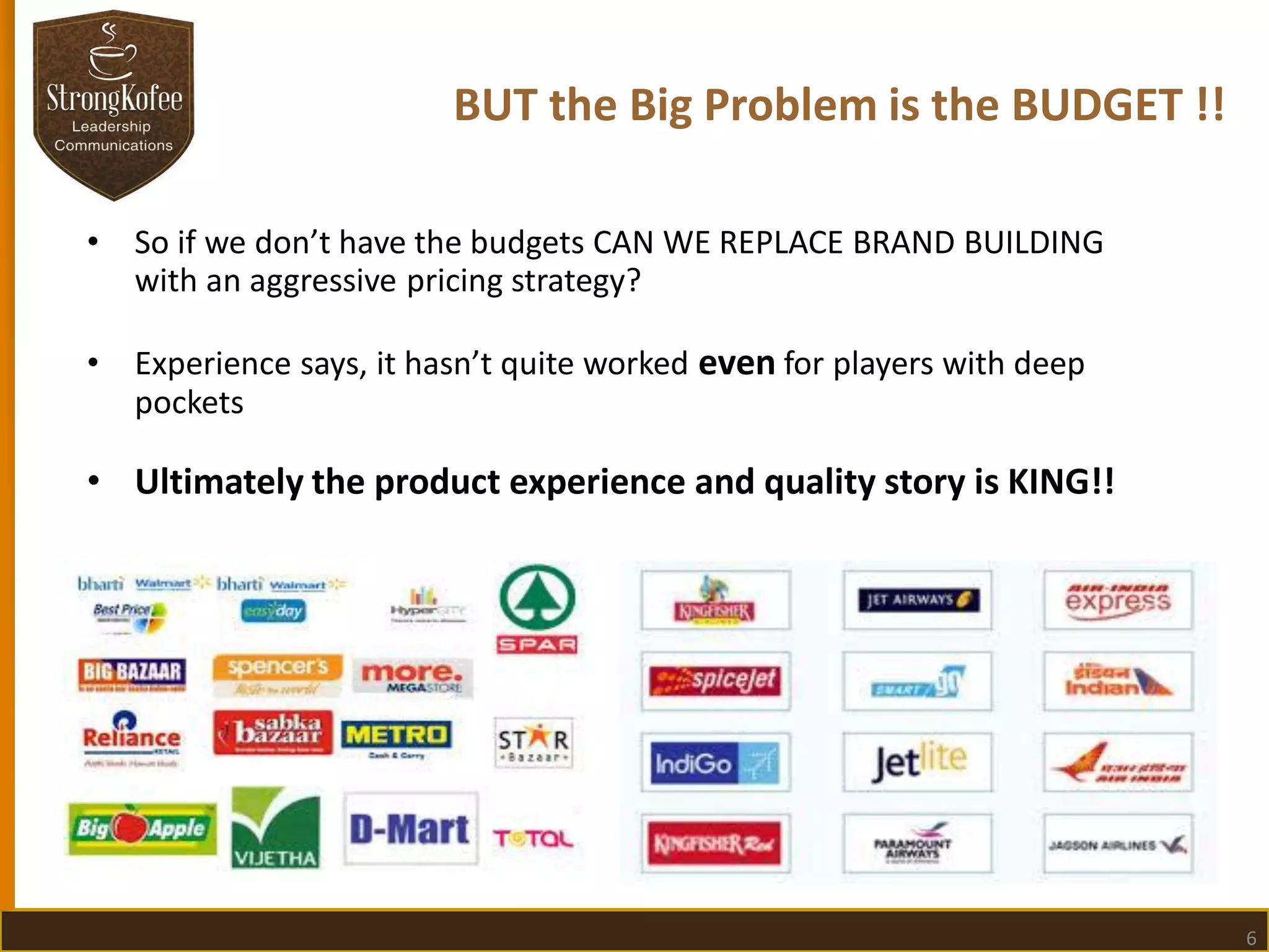 BUT the Big Problem is the BUDGET !!
•

So if we don’t have the budgets CAN WE REPLACE BRAND BUILDING
with an aggressive pricing strategy?

•

Experience says, it hasn’t quite worked even for players with deep
pockets

• Ultimately the product experience and quality story is KING!!

6

 